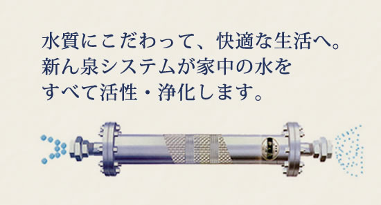 水質にこだわって、快適な生活へ。新ん泉システムが家中の水をすべて活性・浄化します。